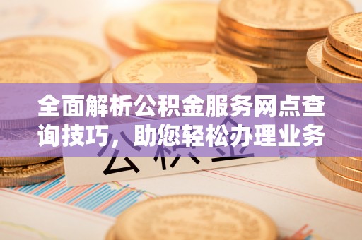全流程全面解析公积金服务网点查询技巧，助您轻松办理业务