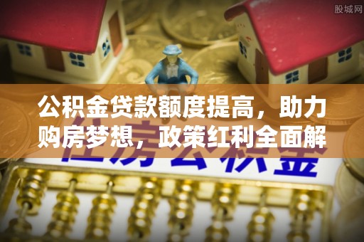 全流程公积金贷款额度提高，助力购房梦想，政策红利全面解析