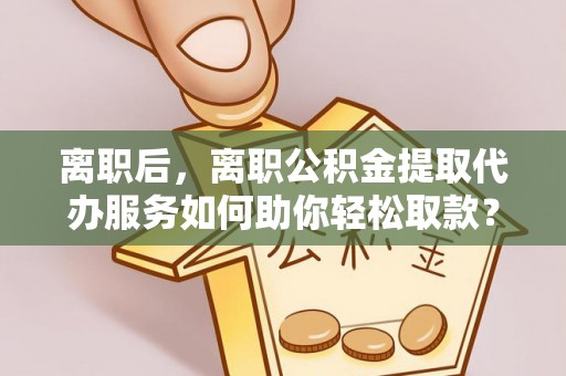 全流程离职后，离职公积金提取代办服务如何助你轻松取款？