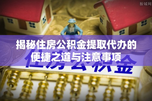 全流程揭秘住房公积金提取代办的便捷之道与注意事项