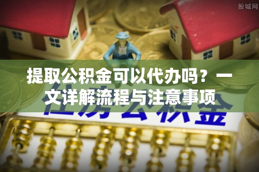 全流程提取公积金可以代办吗？一文详解流程与注意事项