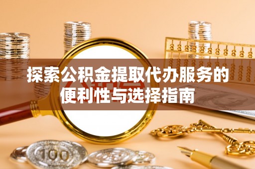 全流程探索公积金提取代办服务的便利性与选择指南