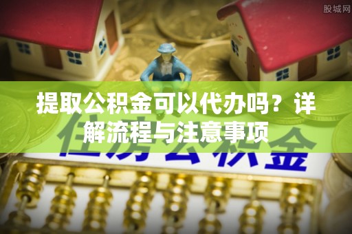 全流程提取公积金可以代办吗？详解流程与注意事项