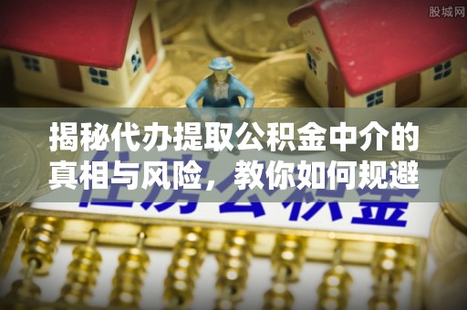 全流程揭秘代办提取公积金中介的真相与风险，教你如何规避陷阱