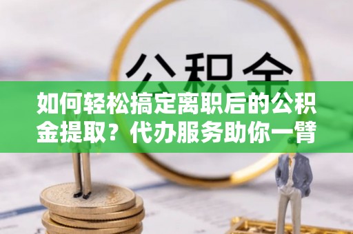 全流程如何轻松搞定离职后的公积金提取？代办服务助你一臂之力