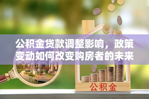 全流程公积金贷款调整影响，政策变动如何改变购房者的未来？