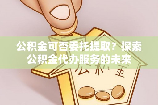 全流程公积金可否委托提取？探索公积金代办服务的未来