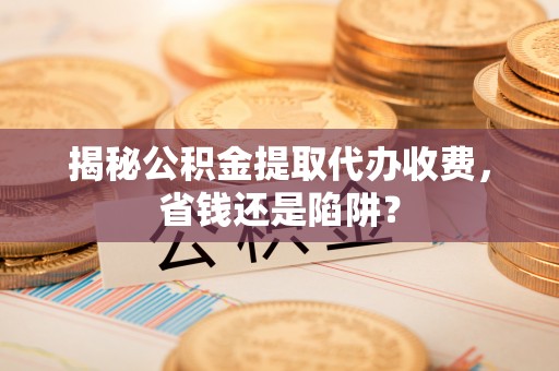 全流程揭秘公积金提取代办收费，省钱还是陷阱？
