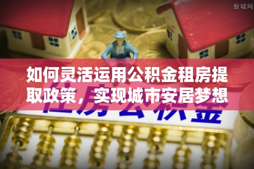 全流程如何灵活运用公积金租房提取政策，实现城市安居梦想