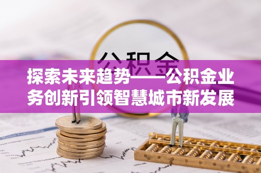 全流程探索未来趋势——公积金业务创新引领智慧城市新发展