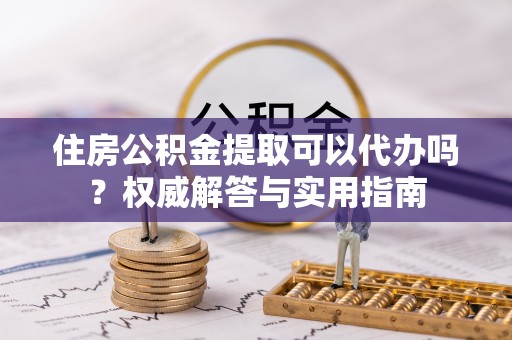 全流程住房公积金提取可以代办吗？权威解答与实用指南
