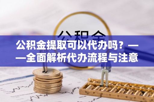 全流程公积金提取可以代办吗？——全面解析代办流程与注意事项