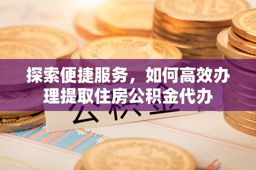 全流程探索便捷服务，如何高效办理提取住房公积金代办